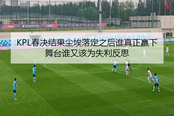KPL春决结果尘埃落定之后谁真正赢下舞台谁又该为失利反思